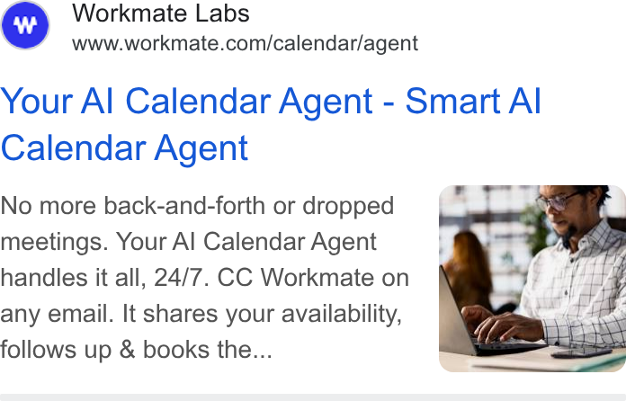 Workmate ad on Google Ads: Your Al Calendar Agent - Smart Al Calendar Agent No more back-and-forth or dropped meetings. Your Al Calendar Agent handles it all, 24/7. CC Workmate on any email. It shares your availability, follows up & books the...