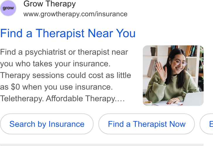 Grow Therapy ad on Google Ads: Find a Therapist Near You Find a psychiatrist or therapist near you who takes your insurance. Therapy sessions could cost as little as $0 when you use insurance. Teletherapy. Affordable Therapy... Search (Search by Insurance ) Insurance Find a Therapist Now te