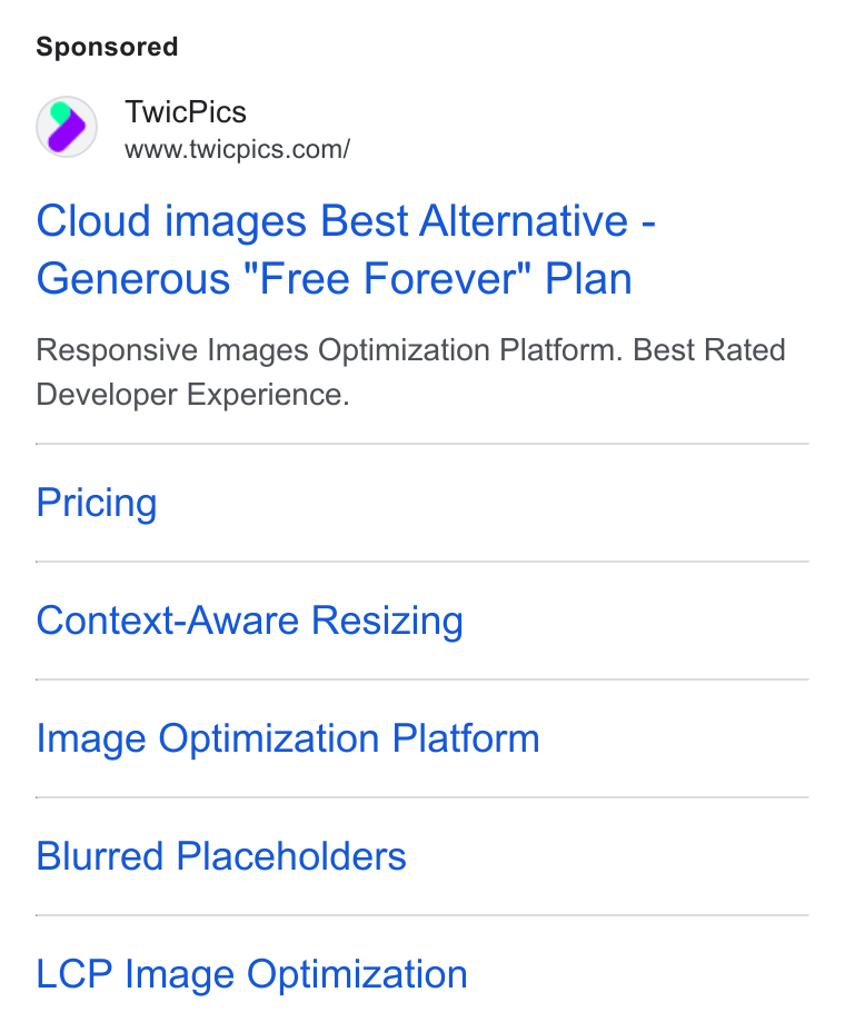TwicPics ad on Google Ads: Cloud images Best Alternative - Generous "Free Forever" Plan Responsive Images Optimization Platform. Best Rated Developer Experience. Pricing Context-Aware Resizing Image Optimization Platform Blurred Placeholders LCP Image Optimization