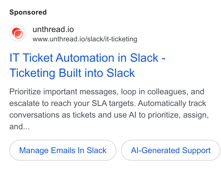 Unthread ad on Google Ads: unthread.io www.unthread.io/slack/it-ticketing IT Ticket Automation in Slack - Ticketing Built into Slack Prioritize important messages, loop in colleagues, and escalate to reach your SLA targets. Automatically track conversations as tickets and use Al to prioritize, assign, and... Manage Emails In Slack Al-Generated Support