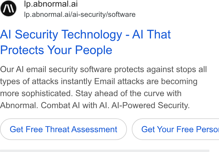 Abnormal AI ad on Google Ads: Ip.abnormal.ai lp.abnormal.ai/ai-security/software Al Security Technology - Al That Protects Your People Our Al email security software protects against stops all types of attacks instantly Email attacks are becoming more sophisticated. Stay ahead of the curve with Abnormal. Combat Al with Al. Al-Powered Security. Get Free Threat Assessment ( Get Your Free Perso