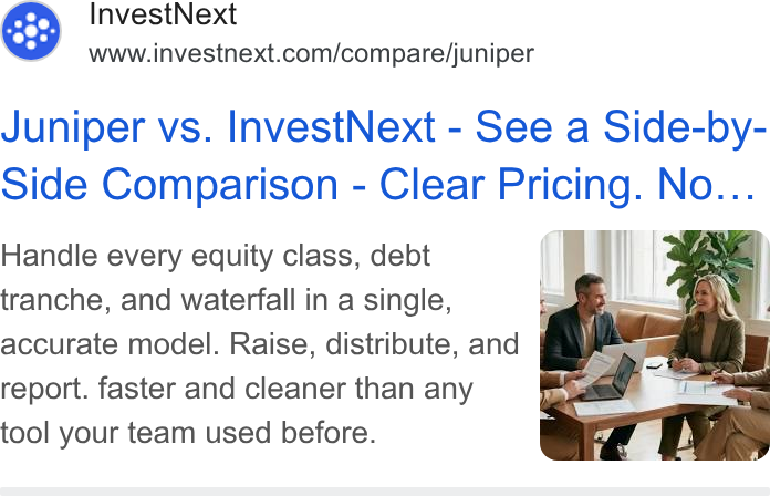 InvestNext ad on Google Ads: Juniper vs. Invest Next - See a Side-by- Side Comparison - Clear Pricing. No... Handle every equity class, debt i F ‘| | (a 5 tranche, and waterfall in a single, _ \ | accurate model. Raise, distribute, and report. faster and cleaner than any tool your team used before.