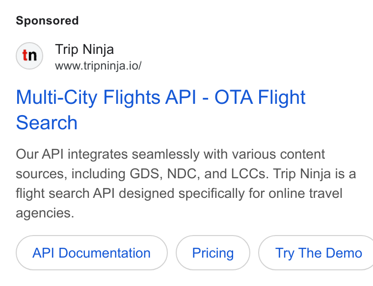Web Travel Group ad on Google Ads: Trip Ninja www.tripninja.io/ Multi-City Flights API - OTA Flight Search Our API integrates seamlessly with various content sources, including GDS, NDC, and LCCs. Trip Ninja is a flight search API designed specifically for online travel agencies. API Documentation ( Try The Demo