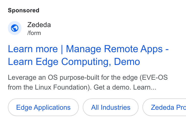 ZEDEDA ad on Google Ads: Zededa [form Learn more | Manage Remote Apps - Learn Edge Computing, Demo Leverage an OS purpose-built for the edge (EVE-OS from the Linux Foundation). Get a demo. Learn... Edge Applications All Industries } ( Zededa Pre