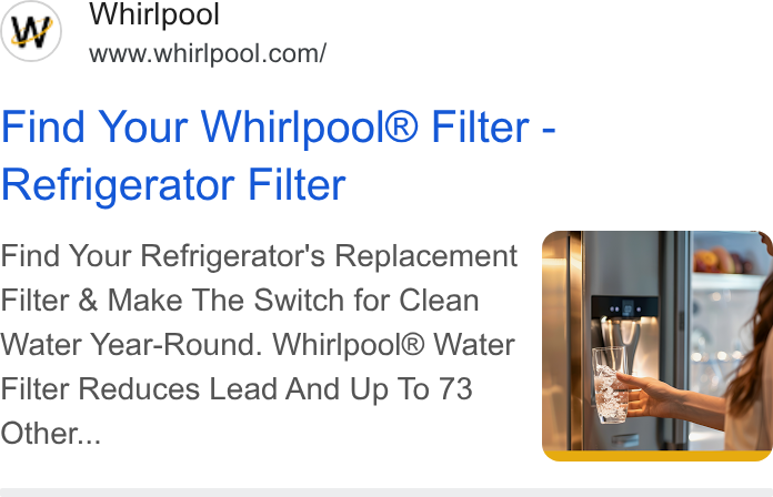 Whirlpool ad on Google Ads: Find Your Whirlpool® Filter - Refrigerator Filter Find Your Refrigerator's Replacement = Filter & Make The Switch for Clean Water Year-Round. Whirlpool® Water Filter Reduces Lead And Up To 73 Other...