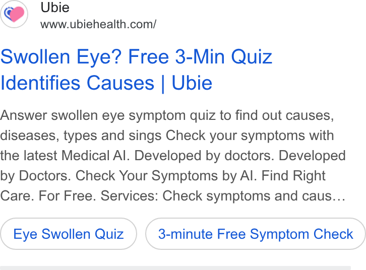 Ubie ad on Google Ads: Swollen Eye? Free 3-Min Quiz Identifies Causes | Ubie Answer swollen eye symptom quiz to find out causes, diseases, types and sings Check your symptoms with the latest Medical Al. Developed by doctors. Developed by Doctors. Check Your Symptoms by Al. Find Right Care. For Free. Services: Check symptoms and caus... Eye Swollen Quiz 3-minute Free Symptom Check