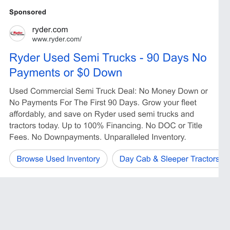 Ryder System ad on Google Ads: Naa, www.ryder.com/ Ryder Used Semi Trucks - 90 Days No Payments or $0 Down Used Commercial Semi Truck Deal: No Money Down or No Payments For The First 90 Days. Grow your fleet affordably, and save on Ryder used semi trucks and tractors today. Up to 100% Financing. No DOC or Title Fees. No Downpayments. Unparalleled Inventory. Browse Used Inventory ) (Day Cab & Sleeper Tractors: b a