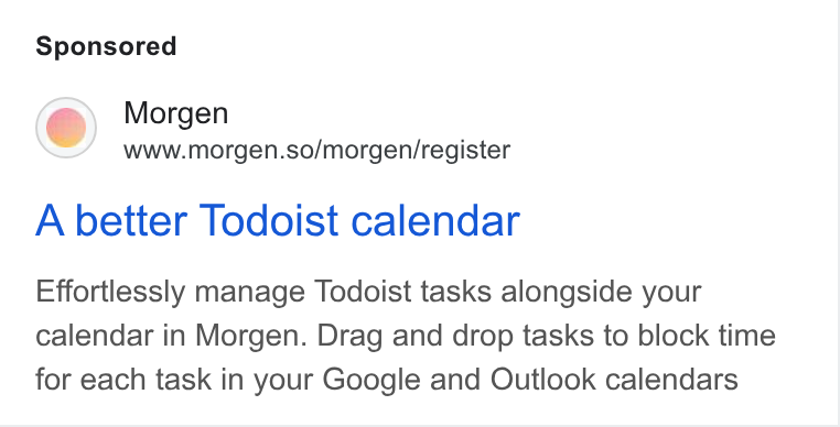 Morgen ad on Google Ads: Morgen www.morgen.so/morgen/register A better Todoist calendar Effortlessly manage Todoist tasks alongside your calendar in Morgen. Drag and drop tasks to block time for each task in your Google and Outlook calendars
