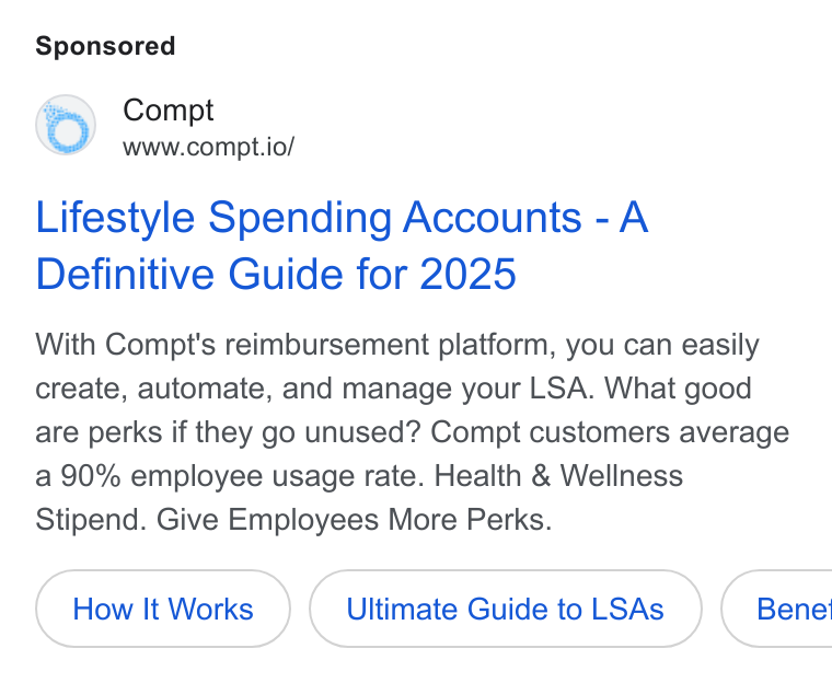 Compt ad on Google Ads: Compt www.compt.io/ Lifestyle Spending Accounts - A Definitive Guide for 2025 With Compt's reimbursement platform, you can easily create, automate, and manage your LSA. What good are perks if they go unused? Compt customers average a 90% employee usage rate. Health & Wellness Stipend. Give Employees More Perks. How It Works Ultimate Guide to LSAs ( Benet