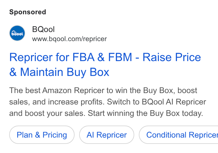 BQool ad on Google Ads: Repricer for FBA & FBM - Raise Price Maintain Buy Box The best Amazon Repricer to win the Buy Box, boost sales, and increase profits. Switch to BQool Al Repricer and boost your sales. Start winning the Buy Box today. Plan & Pricing Al Repricer } ( Conditional Reprice