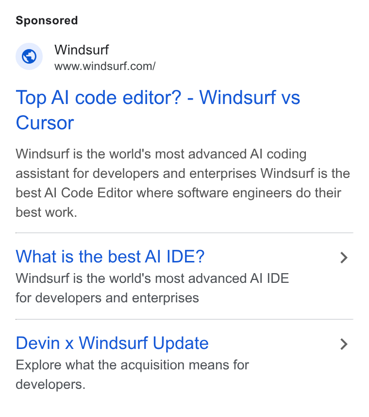 Windsurf ad on Google Ads: Top Al code editor? - Windsurf vs Cursor Windsurf is the world's most advanced Al coding assistant for developers and enterprises Windsurf is the best Al Code Editor where software engineers do their best work. What is the best Al IDE? > Windsurf is the world's most advanced Al IDE for developers and enterprises Devin x Windsurf Update > Explore what the acquisition means for developers.