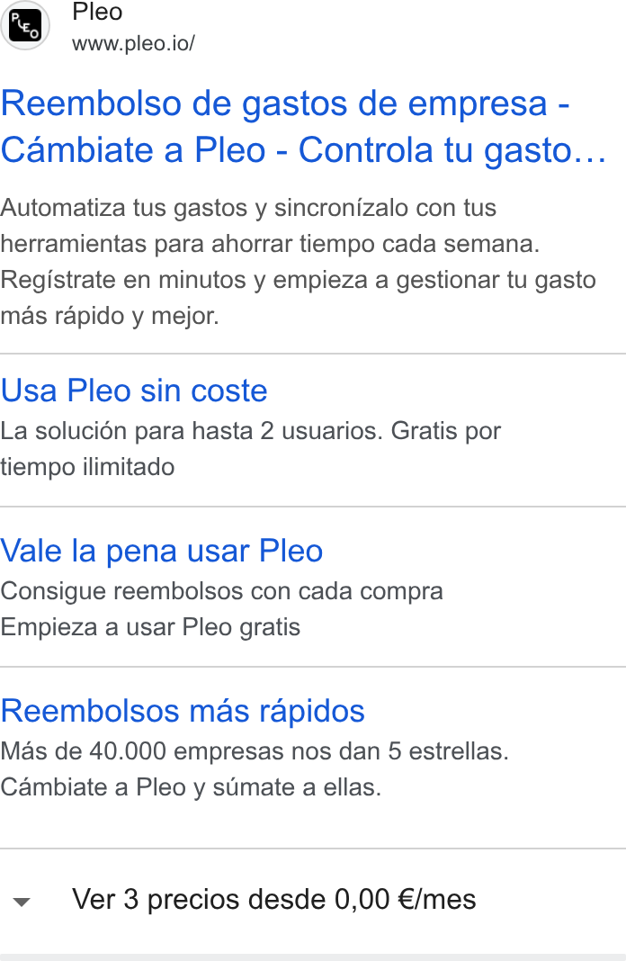 Pleo ad on Google Ads: Pleo www.pleo.io/ Reembolso de gastos de empresa - Cambiate a Pleo - Controla tu gasto... Automatiza tus gastos y sincronizalo con tus herramientas para ahorrar tiempo cada semana. Registrate en minutos y empieza a gestionar tu gasto mas rapido y mejor. Usa Pleo sin coste La solucién para hasta 2 usuarios. Gratis por tiempo ilimitado Vale la pena usar Pleo Consigue reembolsos con cada compra Empieza a usar Pleo gratis Reembolsos mas rapidos Mas de 40.000 empresas nos dan 5 estrellas. Cambiate a Pleo y sumate a ellas. Ver 3 precios desde 0,00 €/mes