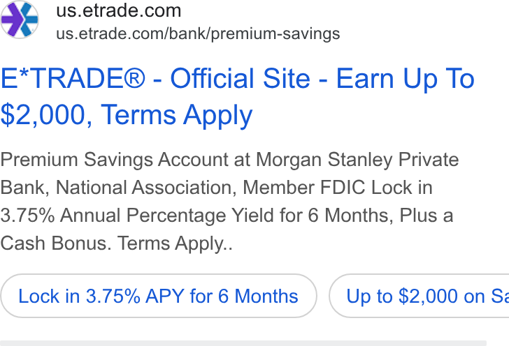 E*Trade Financial ad on Google Ads: #9 =us.etrade.com/bank/premium-savings E*TRADE® - Official Site - Earn Up To $2,000, Terms Apply Premium Savings Account at Morgan Stanley Private Bank, National Association, Member FDIC Lock in 3.75% Annual Percentage Yield for 6 Months, Plus a Cash Bonus. Terms Apply.. Lock in 3.75% APY for 6 Months } ( Up to $2,000 on Ss