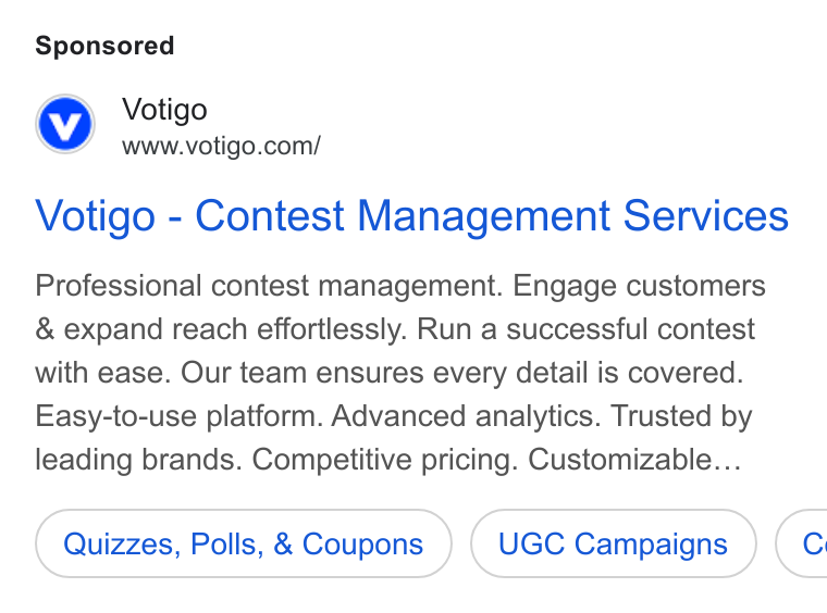 Votigo ad on Google Ads: Votigo - Contest Management Services Professional contest management. Engage customers & expand reach effortlessly. Run a successful contest with ease. Our team ensures every detail is covered. Easy-to-use platform. Advanced analytics. Trusted by leading brands. Competitive pricing. Customizable... Quizzes, Polls, & Coupons UGC Campaigns (c