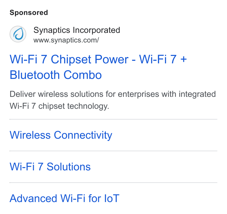 Synaptics ad on Google Ads: Wi-Fi 7 Chipset Power - Wi-Fi 7 + Bluetooth Combo Deliver wireless solutions for enterprises with integrated Wi-Fi 7 chipset technology. Wireless Connectivity Wi-Fi 7 Solutions Advanced Wi-Fi for lo T