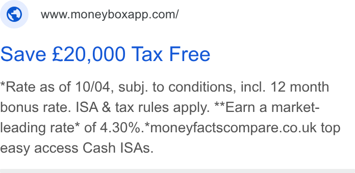 Moneybox ad on Google Ads: Save £20,000 Tax Free Rate as of 10/04, subj. to conditions, incl. 12 month bonus rate. ISA & tax rules apply. **Earn a market- leading rate* of 4.30%.*moneyfactscompare.co.uk top easy access Cash ISAs.