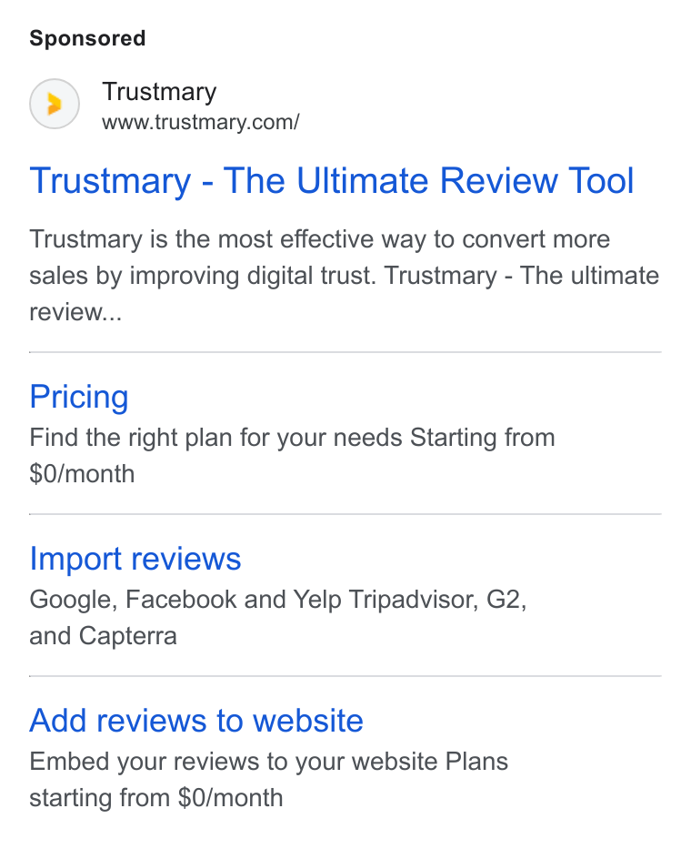 Trustmary ad on Google Ads: Trustmary - The Ultimate Review Tool Trustmary is the most effective way to convert more sales by improving digital trust. Trustmary - The ultimate review... Pricing Find the right plan for your needs Starting from $0/month Import reviews Google, Facebook and Yelp Tripadvisor, G2, and Capterra Add reviews to website Embed your reviews to your website Plans starting from $0/month