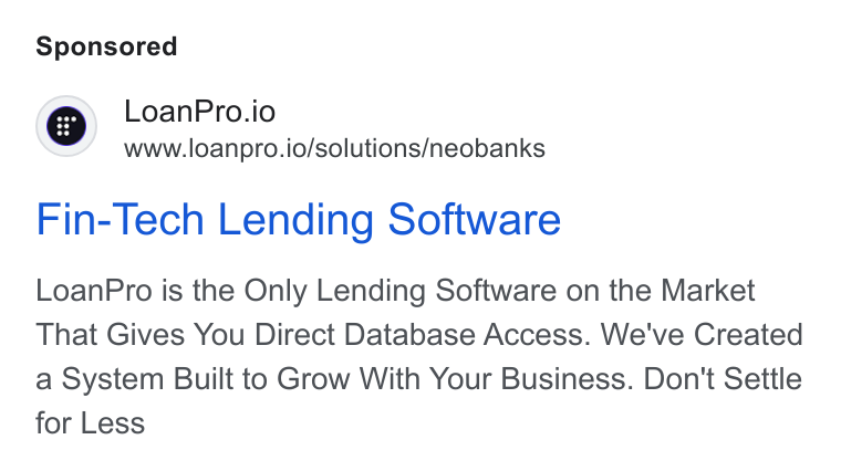 LoanPro ad on Google Ads: | Q Loan Pro.io www.loanpro.io/solutions/neobanks Fin-Tech Lending Software Loan Pro is the Only Lending Software on the Market That Gives You Direct Database Access. We've Created a System Built to Grow With Your Business. Don't Settle for Less