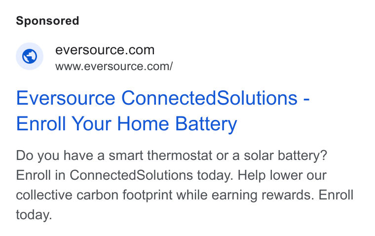 Eversource Energy ad on Google Ads: www.eversource.com/ Eversource Connected Solutions - Enroll Your Home Battery Do you have a smart thermostat or a solar battery? Enroll in Connected Solutions today. Help lower our collective carbon footprint while earning rewards. Enroll today.