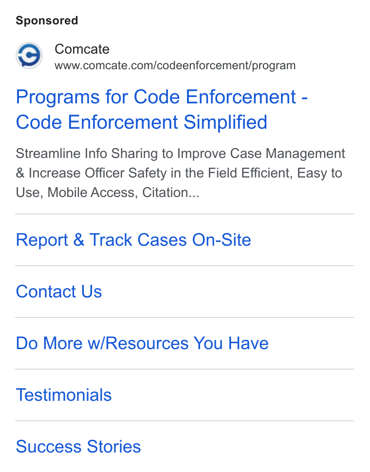 Comcate ad on Google Ads: Programs for Code Enforcement - Code Enforcement Simplified Streamline Info Sharing to Improve Case Management Increase Officer Safety in the Field Efficient, Easy to Use, Mobile Access, Citation... Report & Track Cases On-Site Contact Us Do More w/Resources You Have Testimonials Success Stories