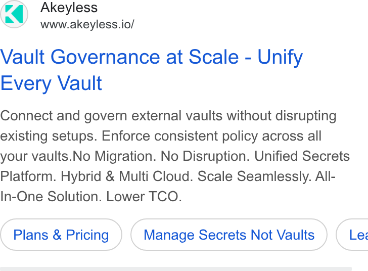 Akeyless Security ad on Google Ads: Akeyless www.akeyless.io/ Vault Governance at Scale - Unify Every Vault Connect and govern external vaults without disrupting existing setups. Enforce consistent policy across all your vaults. No Migration. No Disruption. Unified Secrets Platform. Hybrid & Multi Cloud. Scale Seamlessly. All- In-One Solution. Lower TCO. Plans & Pricing Manage Secrets Not Vaults } ( Les