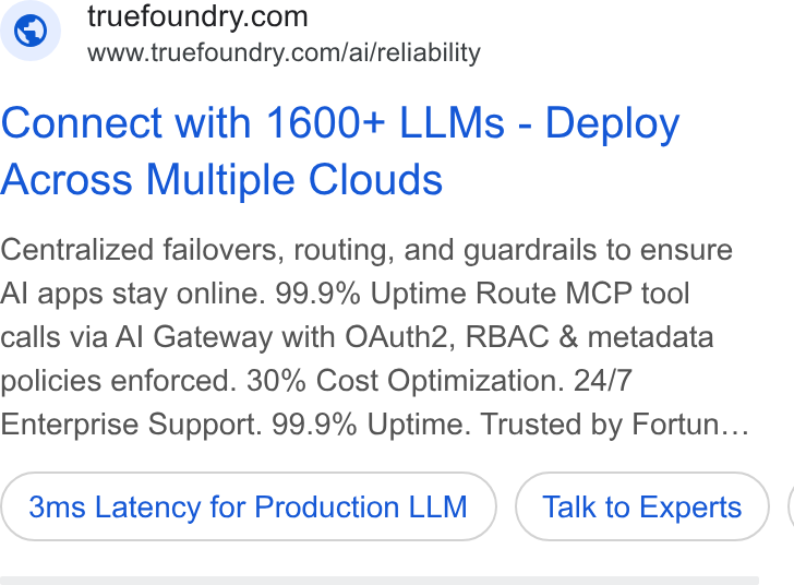 TrueFoundry ad on Google Ads: www.truefoundry.com/ai/reliability Connect with 1600+ LLMs - Deploy Across Multiple Clouds Centralized failovers, routing, and guardrails to ensure Al apps stay online. 99.9% Uptime Route MCP tool calls via Al Gateway with OAuth2, RBAC & metadata policies enforced. 30% Cost Optimization. 24/7 Enterprise Support. 99.9% Uptime. Trusted by Fortun... 3ms Latency for Production LLM Talk to Experts (