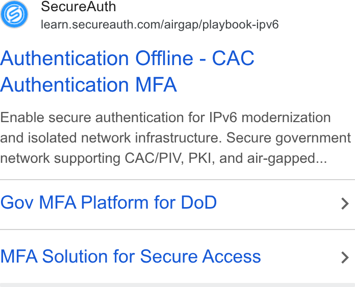 SecureAuth ad on Google Ads: Authentication Offline - CAC Authentication MFA Enable secure authentication for IPv6 modernization and isolated network infrastructure. Secure government network supporting CAC/PIV, PKI, and air-gapped... Gov MFA Platform for Do D > MFA Solution for Secure Access >