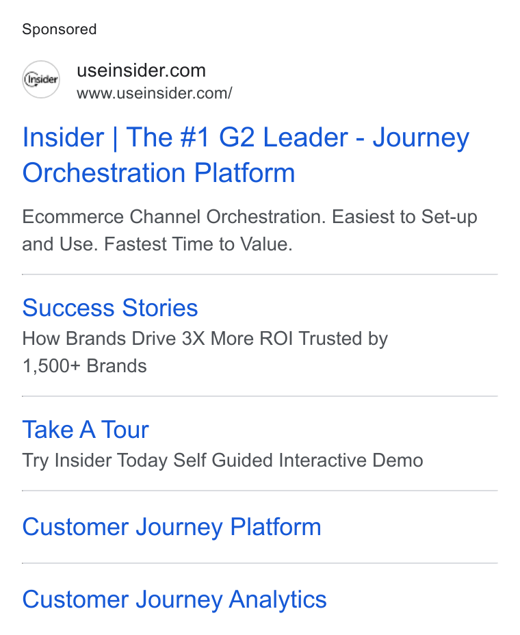 Insider ad on Google Ads: www.useinsider.com/ Insider | The #1 G2 Leader - Journey Orchestration Platform Ecommerce Channel Orchestration. Easiest to Set-up and Use. Fastest Time to Value. Success Stories How Brands Drive 3X More ROI Trusted by 1,500+ Brands Take A Tour Try Insider Today Self Guided Interactive Demo Customer Journey Platform Customer Journey Analytics
