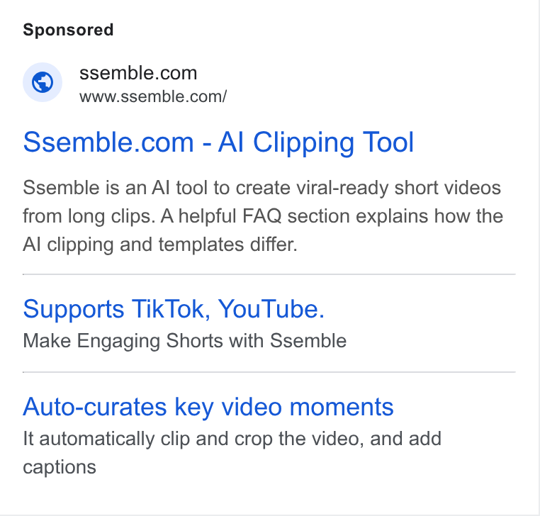 Ssemble ad on Google Ads: www.ssemble.com/ Ssemble.com - Al Clipping Tool Ssemble is an Al tool to create viral-ready short videos from long clips. A helpful FAQ section explains how the Al clipping and templates differ. Supports Tik Tok, You Tube. Make Engaging Shorts with Ssemble Auto-curates key video moments It automatically clip and crop the video, and add captions