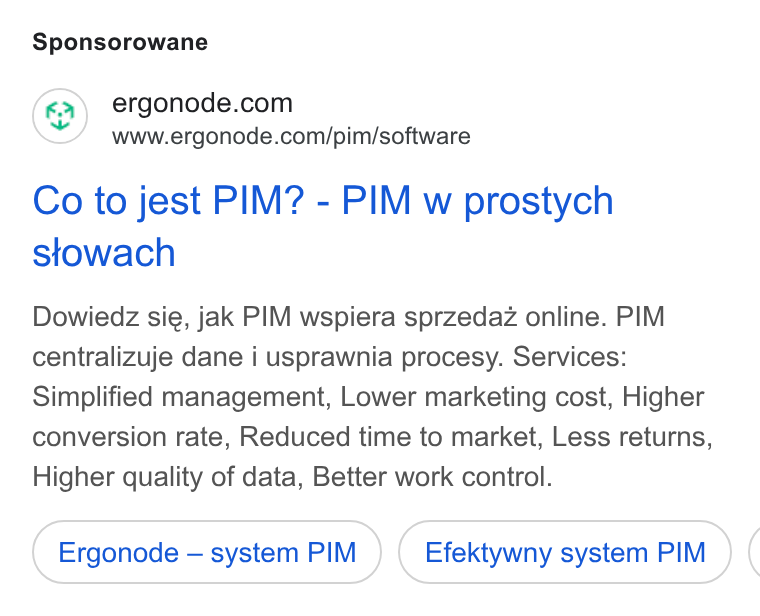 Ergonode PIM ad on Google Ads: www.ergonode.com/pim/software Co to jest PIM? - PIM w prostych stowach Dowiedz sie, jak PIM wspiera sprzedaz online. PIM centralizuje dane i usprawnia procesy. Services: Simplified management, Lower marketing cost, Higher conversion rate, Reduced time to market, Less returns, Higher quality of data, Better work control. Ergonode — system PIM Efektywny system PIM (