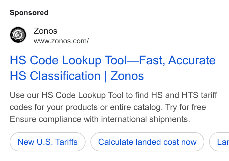 Zonos ad on Google Ads: HS Code Lookup Tool—Fast, Accurate HS Classification | Zonos Use our HS Code Lookup Tool to find HS and HTS tariff codes for your products or entire catalog. Try for free Ensure compliance with international shipments. New U. S. Tariffs Calculate landed cost now ) ( Lar