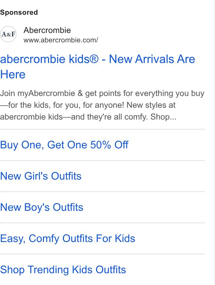Abercrombie & Fitch ad on Google Ads: abercrombie kids® - New Arrivals Are Here Join my Abercrombie & get points for everything you buy —for the kids, for you, for anyone! New styles at abercrombie kids—and they're all comfy. Shop... Buy One, Get One 50% Off New Girl's Outfits New Boy's Outfits Easy, Comfy Outfits For Kids Shop Trending Kids Outfits