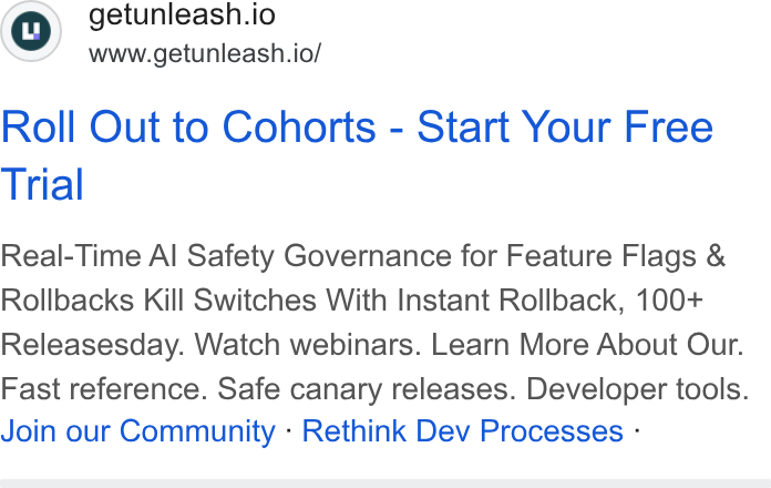 Unleash ad on Google Ads: getunleash.io www.getunieash.io/ Roll Out to Cohorts - Start Your Free Trial Real-Time Al Safety Governance for Feature Flags & Rollbacks Kill Switches With Instant Rollback, 100+ Releasesday. Watch webinars. Learn More About Our. Fast reference. Safe canary releases. Developer tools. Join our Community - Rethink Dev Processes -