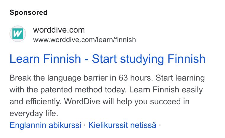 WordDive ad on Google Ads: www.worddive.com/learn/finnish Learn Finnish - Start studying Finnish Break the language barrier in 63 hours. Start learning with the patented method today. Learn Finnish easily and efficiently. Word Dive will help you succeed in everyday life. Englannin abikurssi - Kielikurssit netissa -