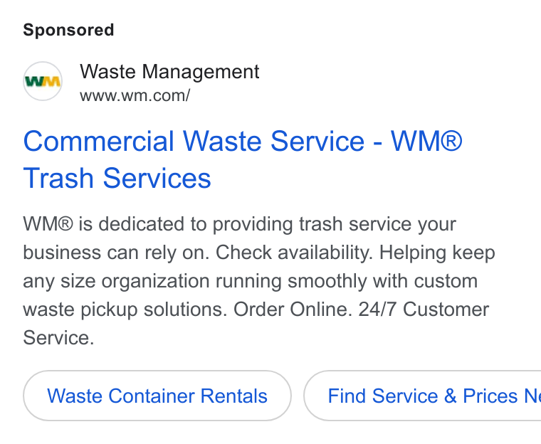 Waste Management ad on Google Ads: Commercial Waste Service - WM® Trash Services WM is dedicated to providing trash service your business can rely on. Check availability. Helping keep any size organization running smoothly with custom waste pickup solutions. Order Online. 24/7 Customer Service. Waste Container Rentals { Find Service & Prices N