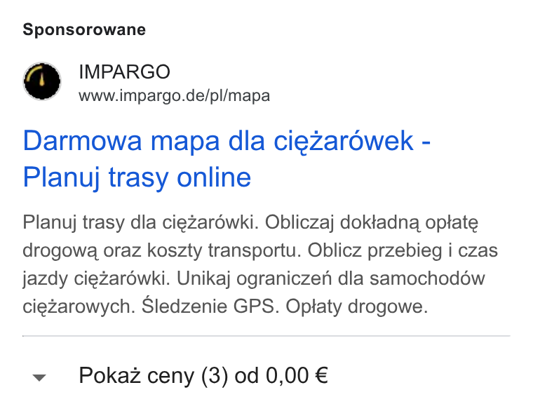 IMPARGO ad on Google Ads: Sponsorowane Darmowa mapa dla ciezarowek - Planuj trasy online Planuj trasy dla ciezaréwki. Obliczaj doktadna optate drogowa oraz koszty transportu. Oblicz przebieg i czas jazdy ciezaréwki. Unikaj ograniczen dla samochodéw ciezarowych. Sledzenie GPS. Optaty drogowe. v Pokaz ceny (3) od 0,00 €