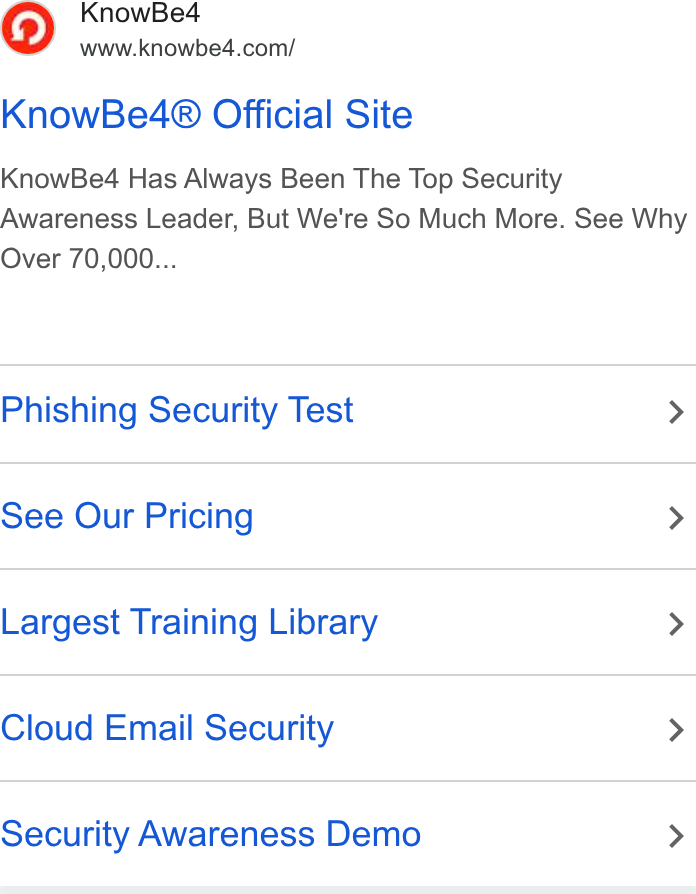 KnowBe4 ad on Google Ads: Know Be4® Official Site Know Beé4 Has Always Been The Top Security Awareness Leader, But We're So Much More. See Why Over 70,000... Phishing Security Test > See Our Pricing > Largest Training Library > Cloud Email Security > Security Awareness Demo >