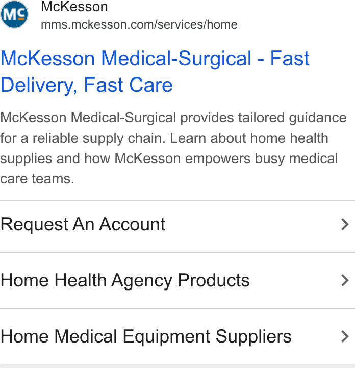 McKesson ad on Google Ads: Mc Kesson Medical-Surgical - Fast Delivery, Fast Care Mc Kesson Medical-Surgical provides tailored guidance for a reliable supply chain. Learn about home health supplies and how Mc Kesson empowers busy medical care teams. Request An Account > Home Health Agency Products > Home Medical Equipment Suppliers >