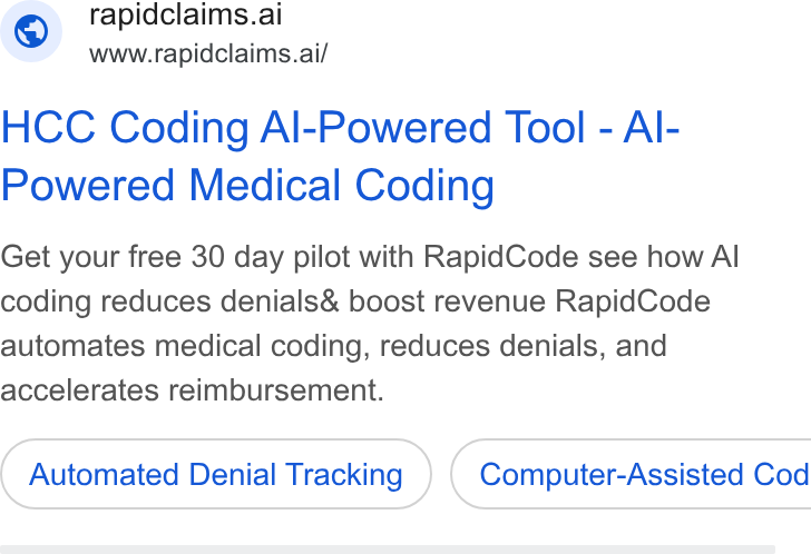 RapidClaims ad on Google Ads: © rapidclaims.ai www.rapidclaims.ai/ HCC Coding Al-Powered Tool - Al- Powered Medical Coding Get your free 30 day pilot with Rapid Code see how Al coding reduces denials& boost revenue Rapid Code automates medical coding, reduces denials, and accelerates reimbursement. Automated Denial Tracking ) { Computer-Assisted Cod