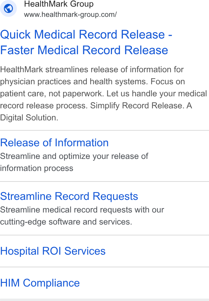 HealthMark Group ad on Google Ads: Quick Medical Record Release - Faster Medical Record Release Health Mark streamlines release of information for physician practices and health systems. Focus on patient care, not paperwork. Let us handle your medical record release process. Simplify Record Release. A Digital Solution. Release of Information Streamline and optimize your release of information process Streamline Record Requests Streamline medical record requests with our cutting-edge software and services. Hospital ROI Services HIM Compliance