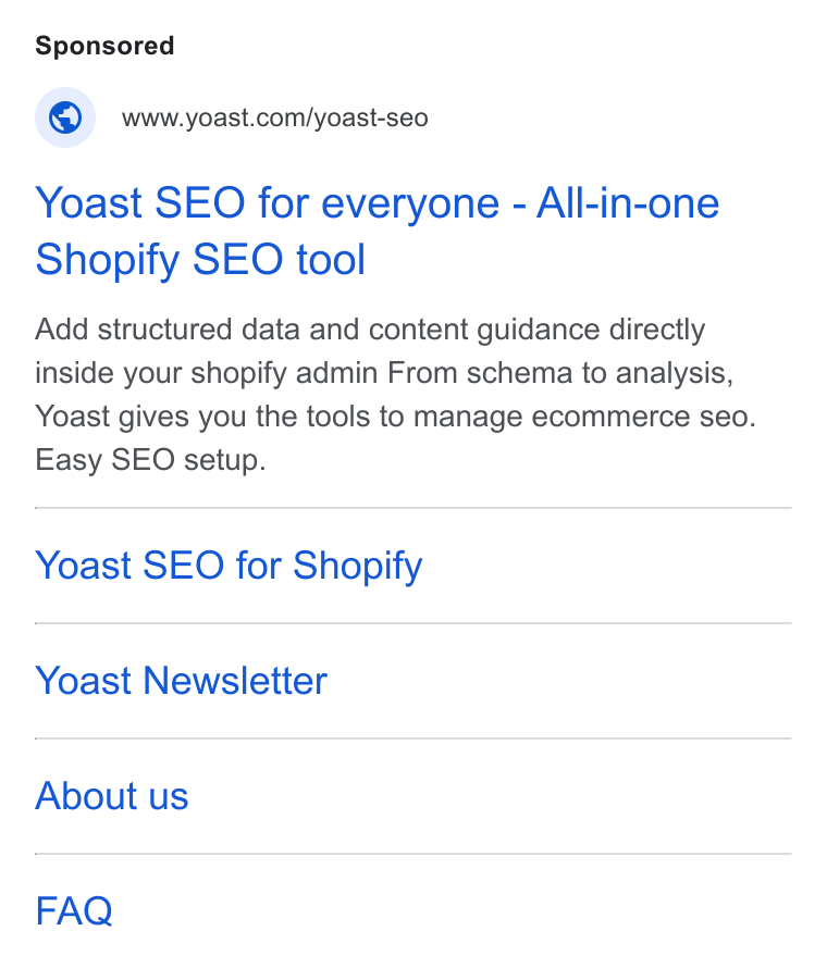 Yoast ad on Google Ads: Yoast SEO for everyone - All-in-one Shopify SEO tool Add structured data and content guidance directly inside your shopify admin From schema to analysis, Yoast gives you the tools to manage ecommerce seo. Easy SEO setup. Yoast SEO for Shopify Yoast Newsletter About us FAQ
