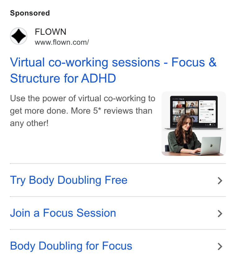 FLOWN ad on Google Ads: Virtual co-working sessions - Focus & Structure for ADHD Use the power of virtual co-working to get more done. More 5* reviews than any other! Try Body Doubling Free > Join a Focus Session > Body Doubling for Focus >