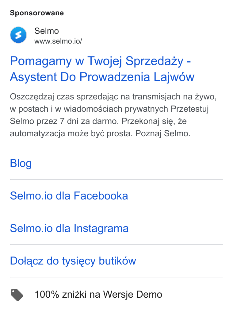 Selmo ad on Google Ads: Sponsorowane Selmo www.selmo.io/ Pomagamy w Twojej Sprzedazy - Asystent Do Prowadzenia Lajwow Oszczedzaj czas sprzedajac na transmisjach na zywo, w postach i w wiadomosciach prywatnych Przetestuj Selmo przez 7 dni za darmo. Przekonaj sie, ze automatyzacja moze byé prosta. Poznaj Selmo. Blog Selmo.io dla Facebooka Selmo.io dla Instagrama Dotacz do tysiecy butik6w @ 100% znizki na Wersje Demo