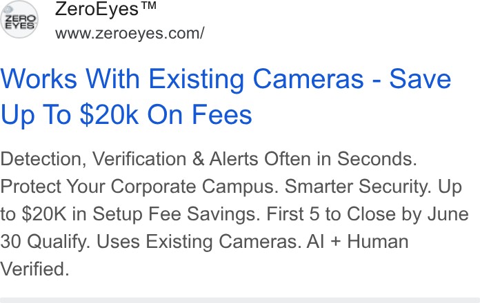 ZeroEyes ad on Google Ads: Works With Existing Cameras - Save Up To $20k On Fees Detection, Verification & Alerts Often in Seconds. Protect Your Corporate Campus. Smarter Security. Up to $20K in Setup Fee Savings. First 5 to Close by June 30 Qualify. Uses Existing Cameras. Al + Human Verified.