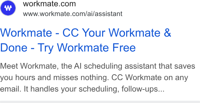 Workmate ad on Google Ads: www.workmate.com/ai/assistant Workmate - CC Your Workmate & Done - Try Workmate Free Meet Workmate, the Al scheduling assistant that saves you hours and misses nothing. CC Workmate on any email. It handles your scheduling, follow-ups...