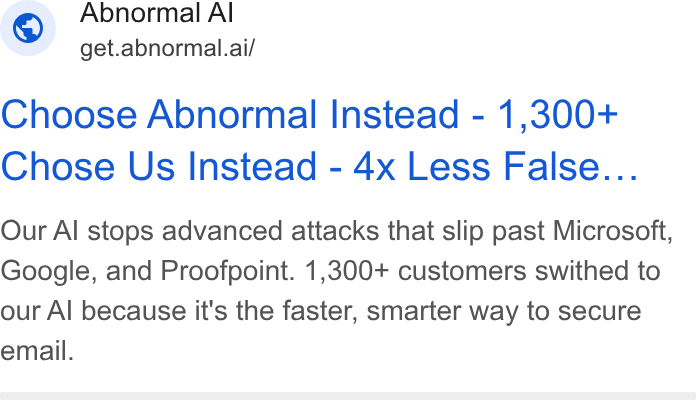Abnormal AI ad on Google Ads: Abnormal Al ~ get.abnormal.ai/ Choose Abnormal Instead - 1,300+ Chose Us Instead - 4x Less False... Our Al stops advanced attacks that slip past Microsoft, Google, and Proofpoint. 1,300+ customers swithed to our Al because it's the faster, smarter way to secure email.