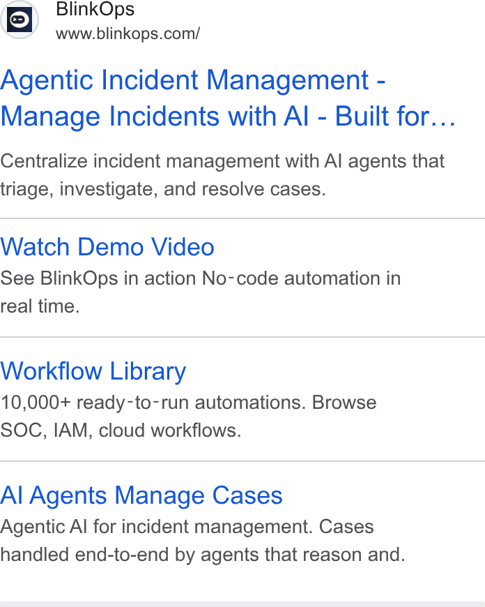 BlinkOps ad on Google Ads: Agentic Incident Management - Manage Incidents with Al - Built for... Centralize incident management with Al agents that triage, investigate, and resolve cases. Watch Demo Video See Blink Ops in action No-code automation in real time. Workflow Library 10,000+ ready-to-run automations. Browse SOC, IAM, cloud workflows. Al Agents Manage Cases Agentic Al for incident management. Cases handled end-to-end by agents that reason and.