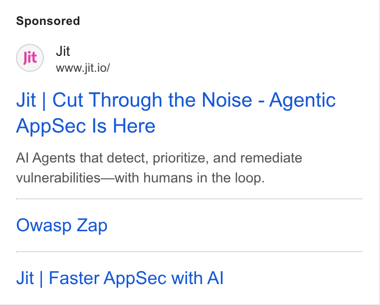 Jit ad on Google Ads: Jit www.jit.io/ Jit | Cut Through the Noise - Agentic App Sec Is Here Al Agents that detect, prioritize, and remediate vulnerabilities—with humans in the loop. Owasp Zap Jit | Faster App Sec with Al