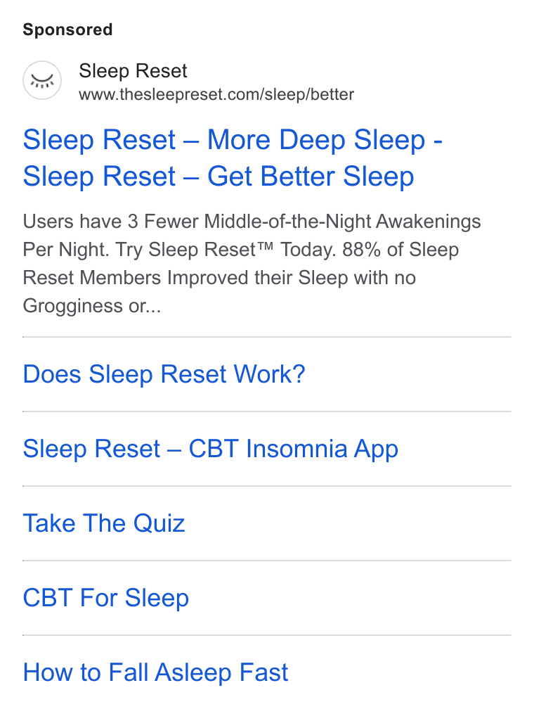 Sleep Reset ad on Google Ads: Sleep Reset — More Deep Sleep - Sleep Reset — Get Better Sleep Users have 3 Fewer Middle-of-the-Night Awakenings Per Night. Try Sleep Reset™ Today. 88% of Sleep Reset Members Improved their Sleep with no Grogginess or... Does Sleep Reset Work? Sleep Reset — CBT Insomnia App Take The Quiz CBT For Sleep How to Fall Asleep Fast