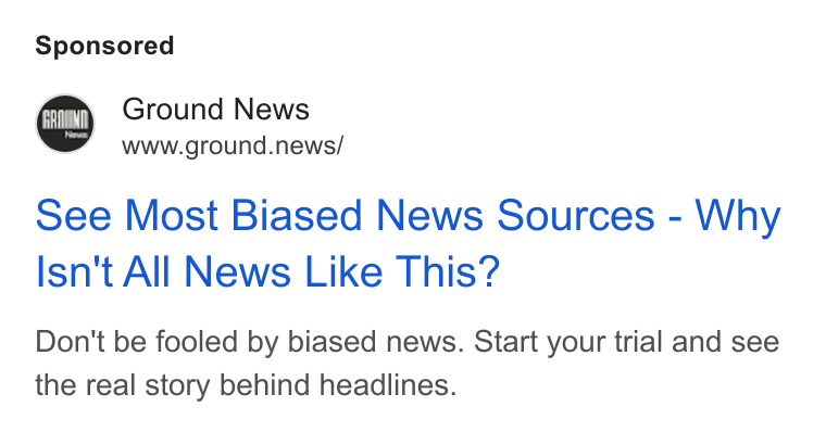 Ground News ad on Google Ads: Ground News www.ground.news/ see Most Biased News Sources - Why Isn't All News Like This? Don't be fooled by biased news. Start your trial and see the real story behind headlines.